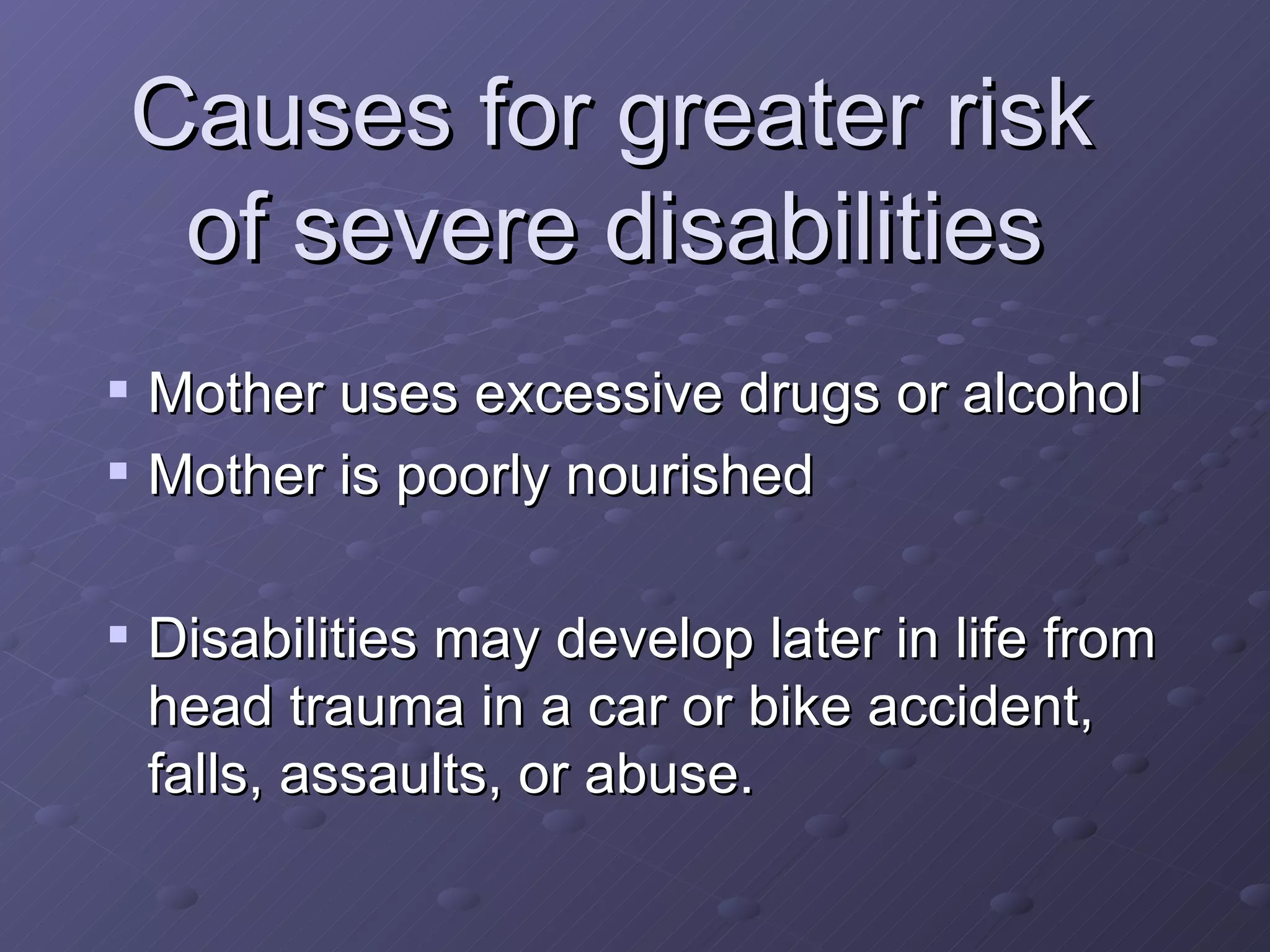 Causes for greater risk  of severe disabilities   Mother uses excessive drugs or alcohol Mother is poorly nourished Disabilities may develop later in life from head trauma in a car or bike accident, falls, assaults, or abuse. 