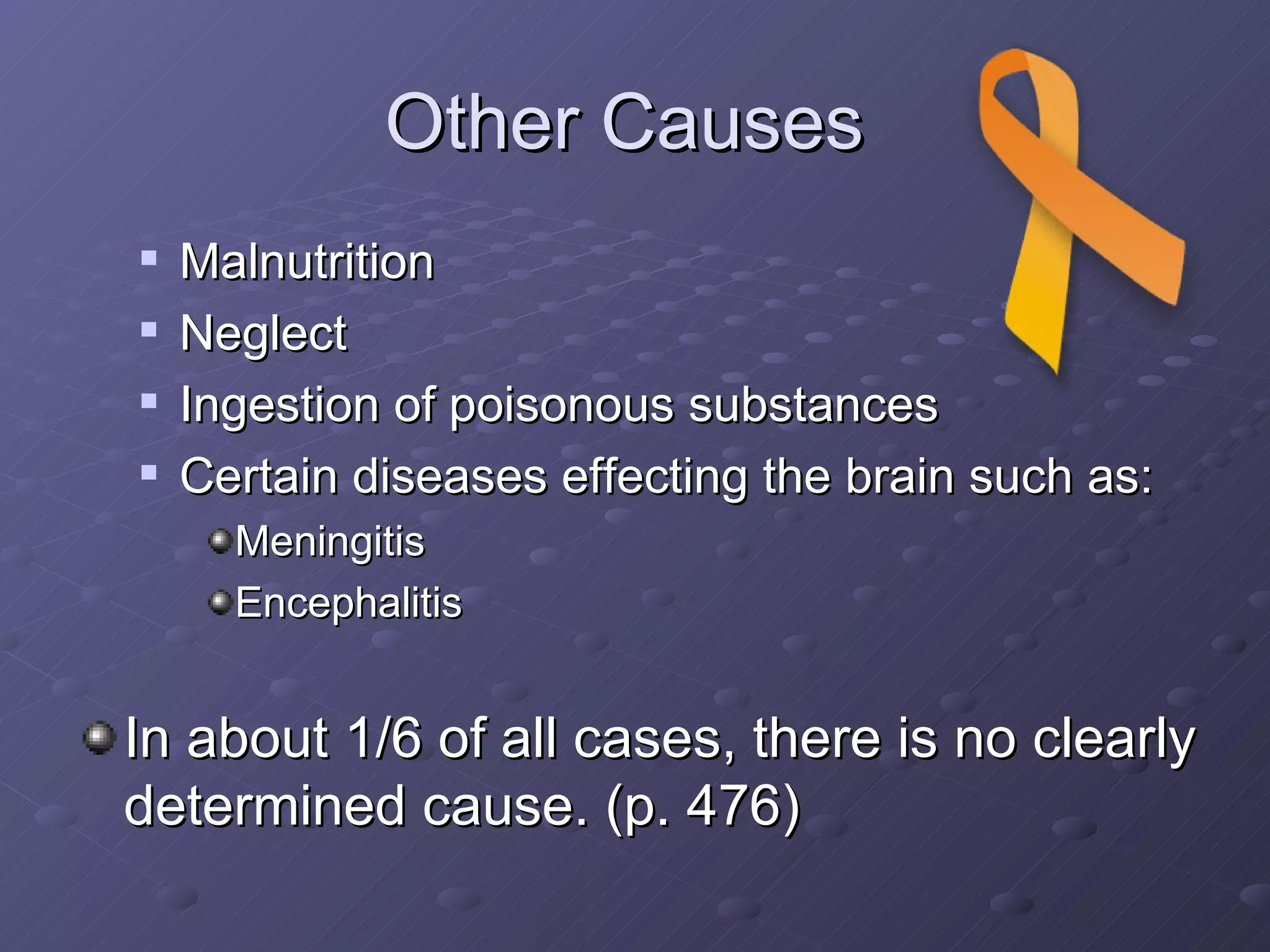 Other Causes  Malnutrition Neglect Ingestion of poisonous substances Certain diseases effecting the brain such as: Meningitis Encephalitis In about 1/6 of all cases, there is no clearly determined cause. (p. 476)                                                   