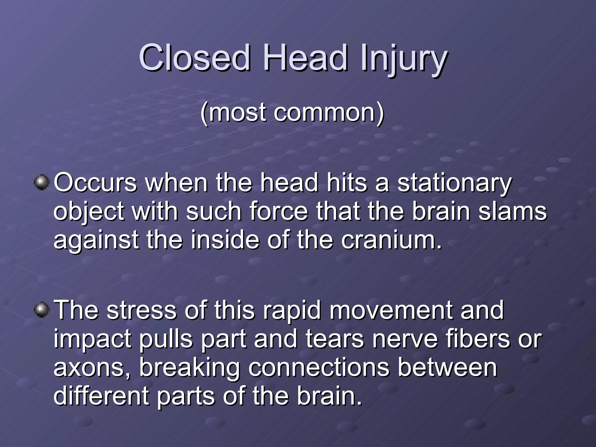 Closed Head Injury  (most common)  Occurs when the head hits a stationary object with such force that the brain slams against the inside of the cranium. The stress of this rapid movement and impact pulls part and tears nerve fibers or axons, breaking connections between different parts of the brain. 
