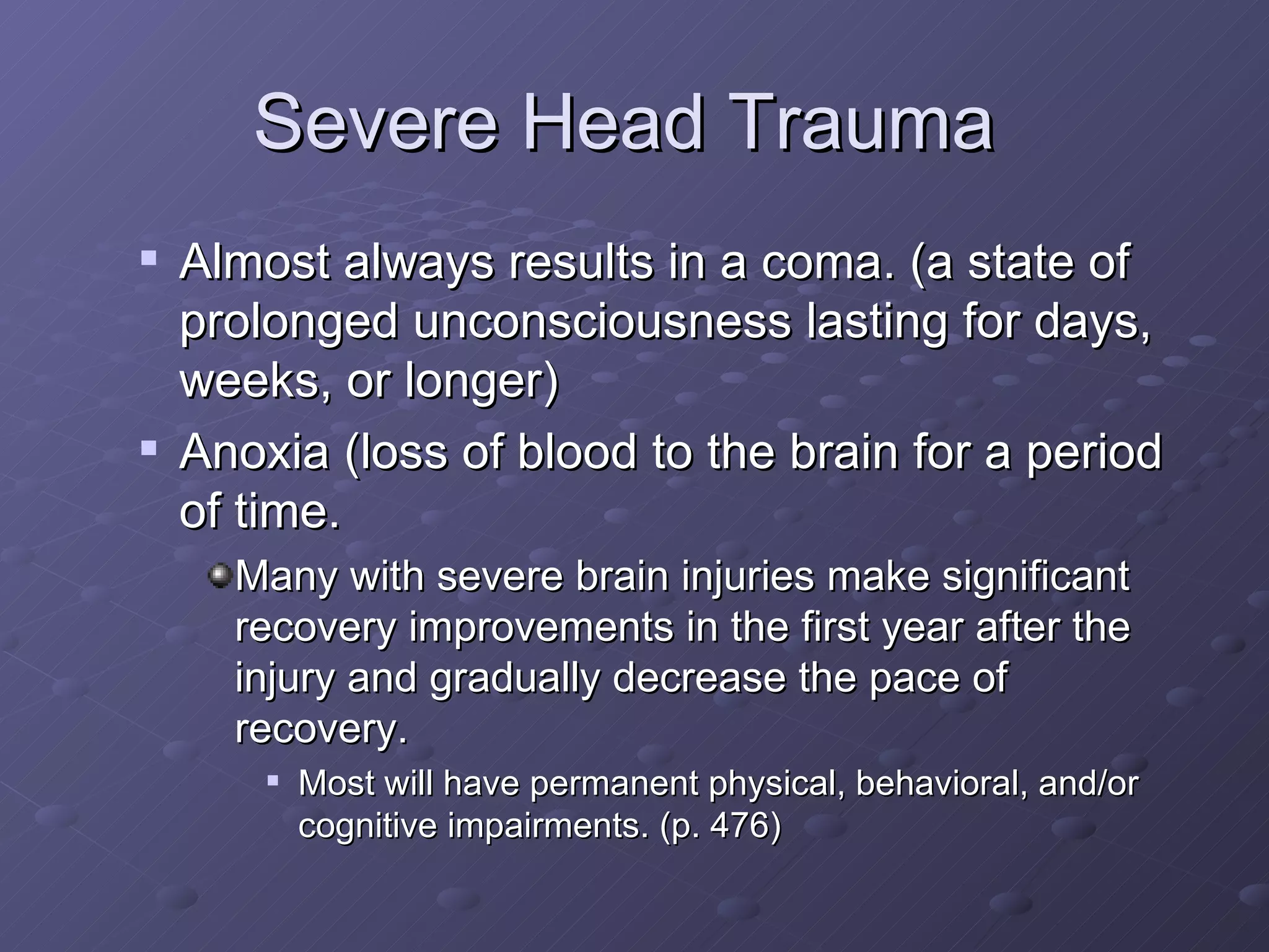 Severe Head Trauma  Almost always results in a coma. (a state of prolonged unconsciousness lasting for days, weeks, or longer) Anoxia (loss of blood to the brain for a period of time. Many with severe brain injuries make significant recovery improvements in the first year after the injury and gradually decrease the pace of recovery. Most will have permanent physical, behavioral, and/or cognitive impairments. (p. 476) 