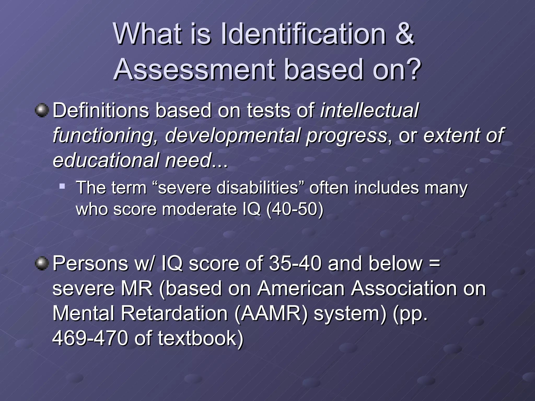 What is Identification &  Assessment based on? Definitions based on tests of  intellectual functioning, developmental progress , or  extent of educational need ... The term “severe disabilities” often includes many who score moderate IQ (40-50) Persons w/ IQ score of 35-40 and below = severe MR (based on American Association on Mental Retardation (AAMR) system) (pp. 469-470 of textbook) 