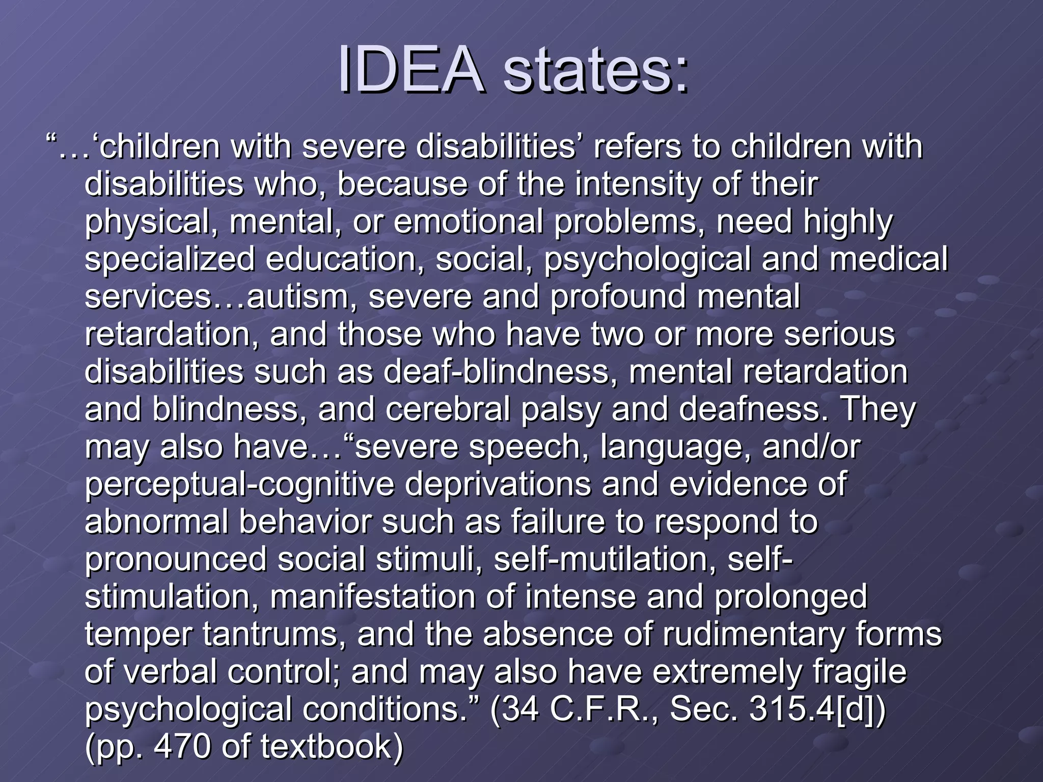 IDEA states:  “…‘ children with severe disabilities’ refers to children with disabilities who, because of the intensity of their physical, mental, or emotional problems, need highly specialized education, social, psychological and medical services…autism, severe and profound mental retardation, and those who have two or more serious disabilities such as deaf-blindness, mental retardation and blindness, and cerebral palsy and deafness. They may also have…“severe speech, language, and/or perceptual-cognitive deprivations and evidence of abnormal behavior such as failure to respond to pronounced social stimuli, self-mutilation, self-stimulation, manifestation of intense and prolonged temper tantrums, and the absence of rudimentary forms of verbal control; and may also have extremely fragile psychological conditions.” (34 C.F.R., Sec. 315.4[d]) (pp. 470 of textbook) 