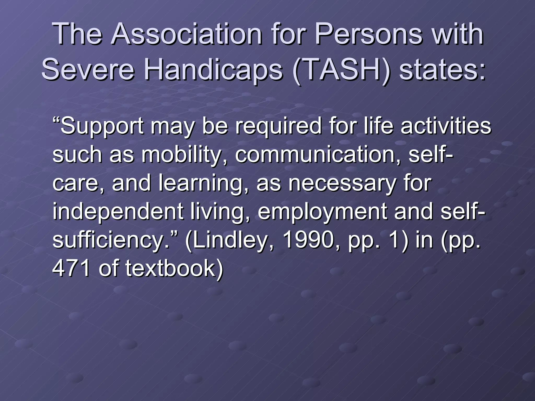 The Association for Persons with Severe Handicaps (TASH) states:  “Support may be required for life activities such as mobility, communication, self-care, and learning, as necessary for independent living, employment and self-sufficiency.” (Lindley, 1990, pp. 1) in (pp. 471 of textbook)  