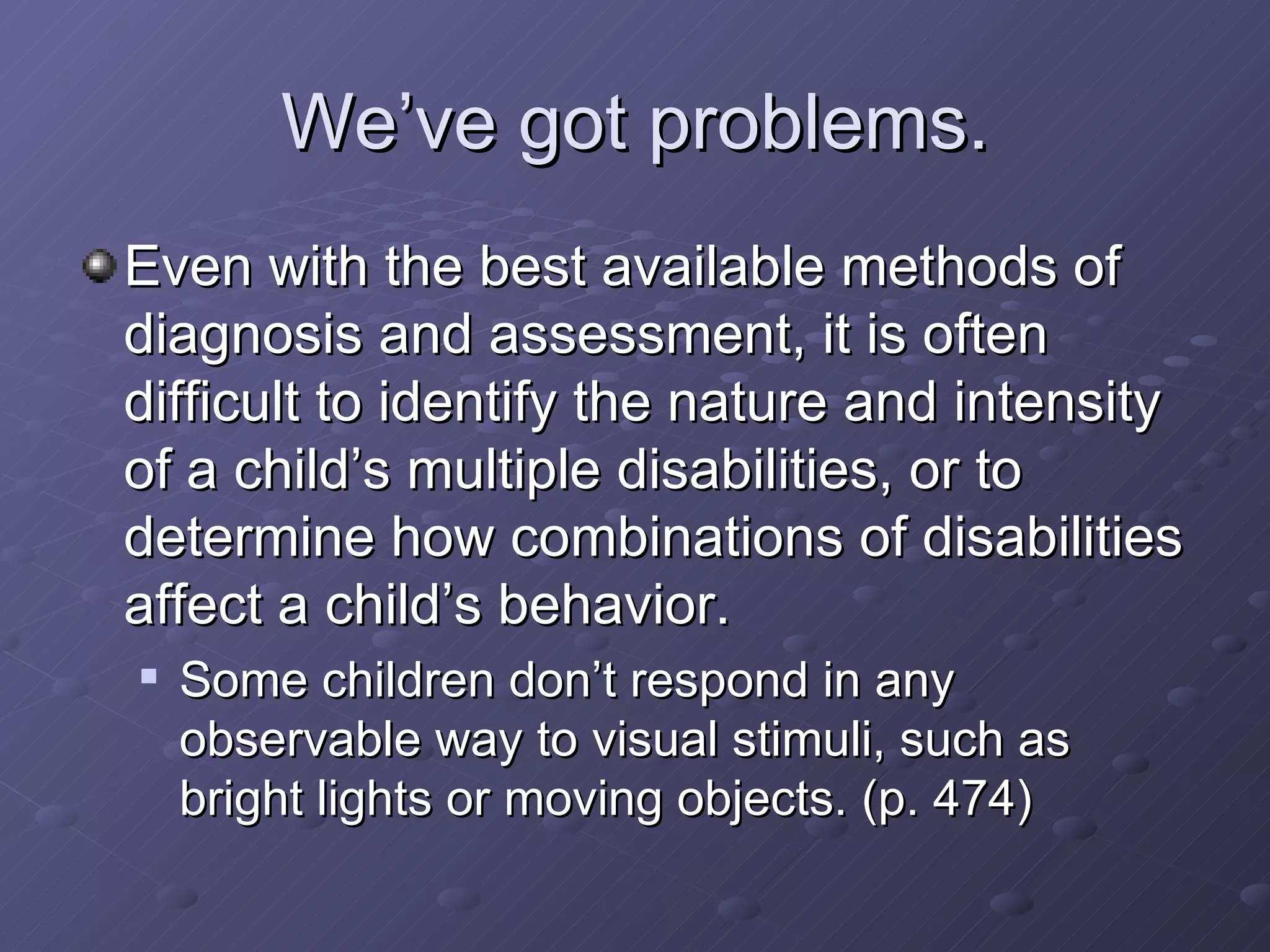 We’ve got problems. Even with the best available methods of diagnosis and assessment, it is often difficult to identify the nature and intensity of a child’s multiple disabilities, or to determine how combinations of disabilities affect a child’s behavior. Some children don’t respond in any observable way to visual stimuli, such as bright lights or moving objects. (p. 474)  