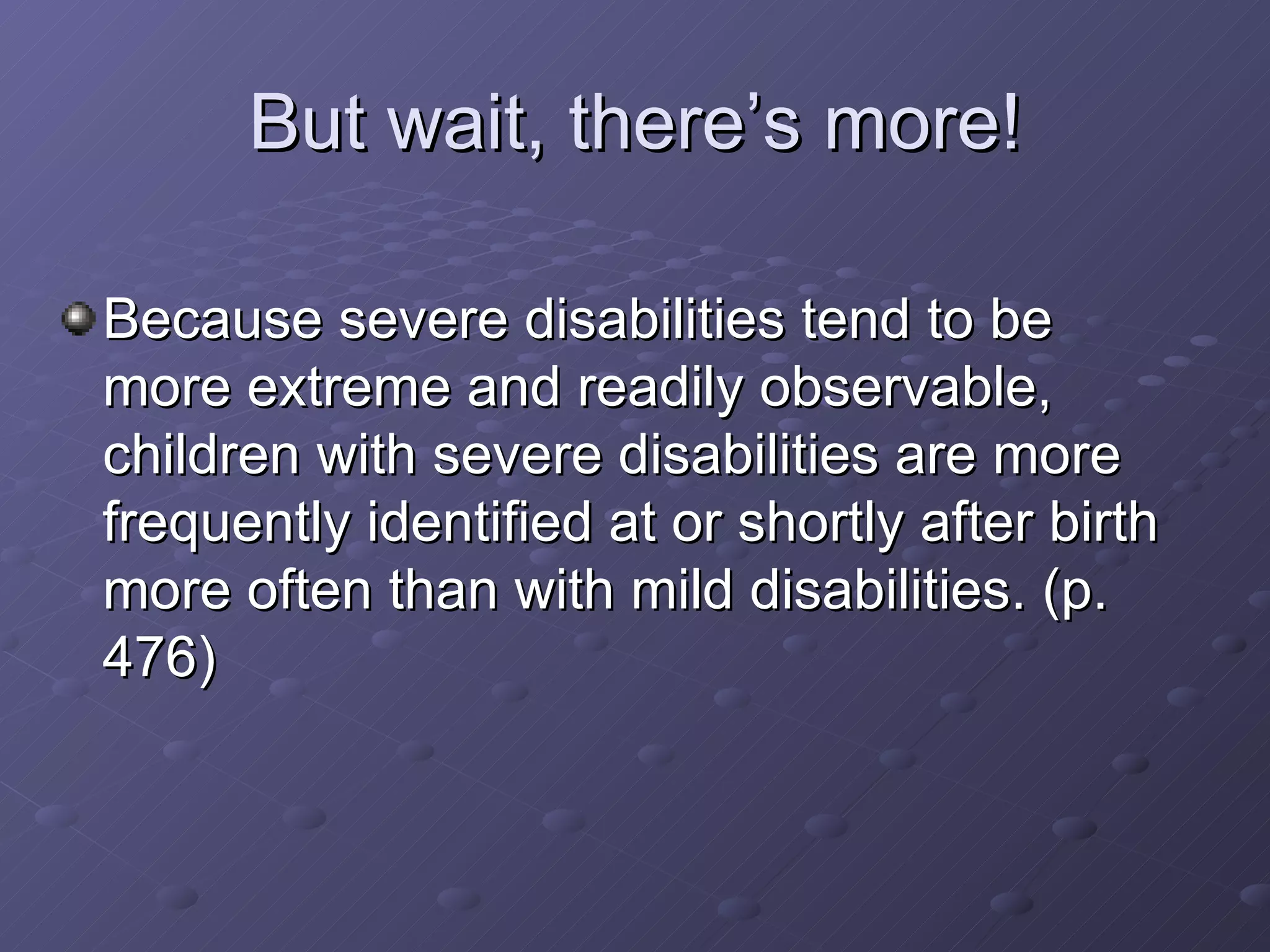But wait, there’s more! Because severe disabilities tend to be more extreme and readily observable, children with severe disabilities are more frequently identified at or shortly after birth more often than with mild disabilities. (p. 476) 