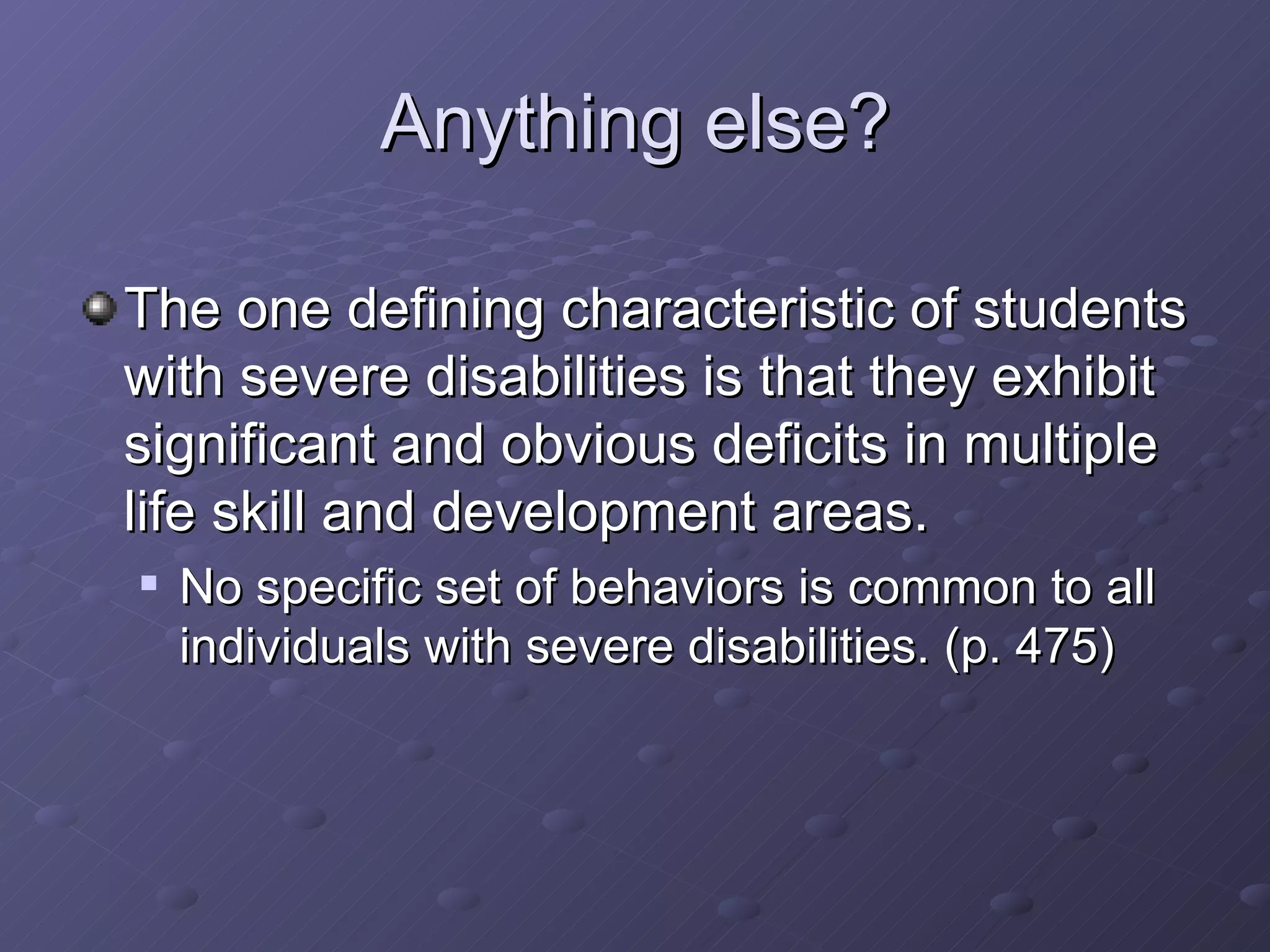 Anything else? The one defining characteristic of students with severe disabilities is that they exhibit significant and obvious deficits in multiple life skill and development areas. No specific set of behaviors is common to all individuals with severe disabilities. (p. 475) 