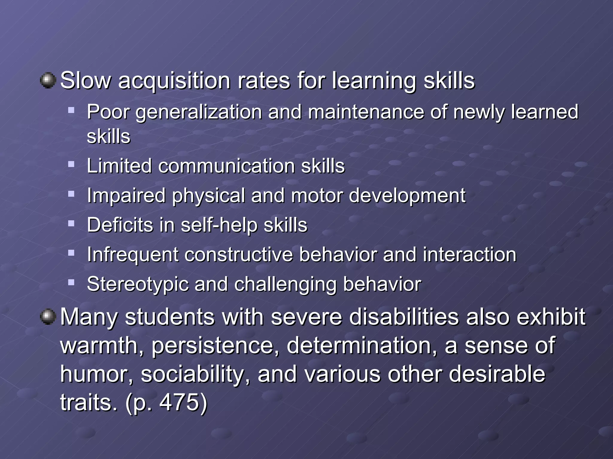 Slow acquisition rates for learning skills Poor generalization and maintenance of newly learned skills Limited communication skills Impaired physical and motor development Deficits in self-help skills Infrequent constructive behavior and interaction Stereotypic and challenging behavior Many students with severe disabilities also exhibit warmth, persistence, determination, a sense of humor, sociability, and various other desirable traits. (p. 475) 