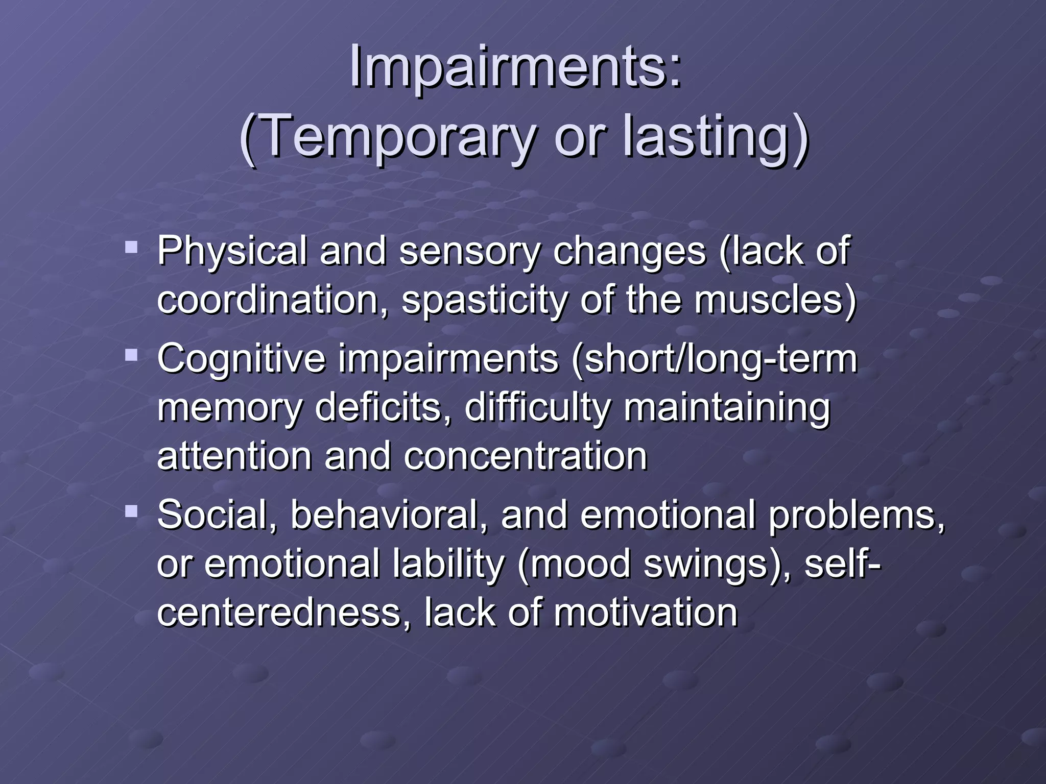 Impairments:  (Temporary or lasting) Physical and sensory changes (lack of coordination, spasticity of the muscles) Cognitive impairments (short/long-term memory deficits, difficulty maintaining attention and concentration Social, behavioral, and emotional problems, or emotional lability (mood swings), self-centeredness, lack of motivation 
