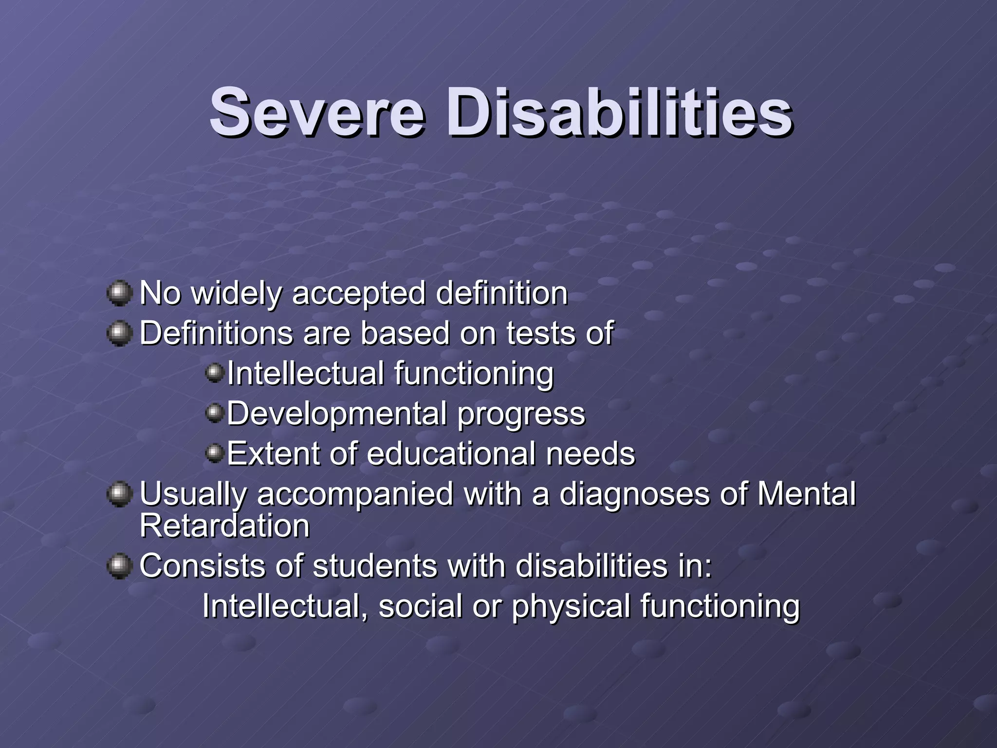 Severe Disabilities No widely accepted definition Definitions are based on tests of  Intellectual functioning Developmental progress Extent of educational needs Usually accompanied with a diagnoses of Mental Retardation Consists of students with disabilities in: Intellectual, social or physical functioning 