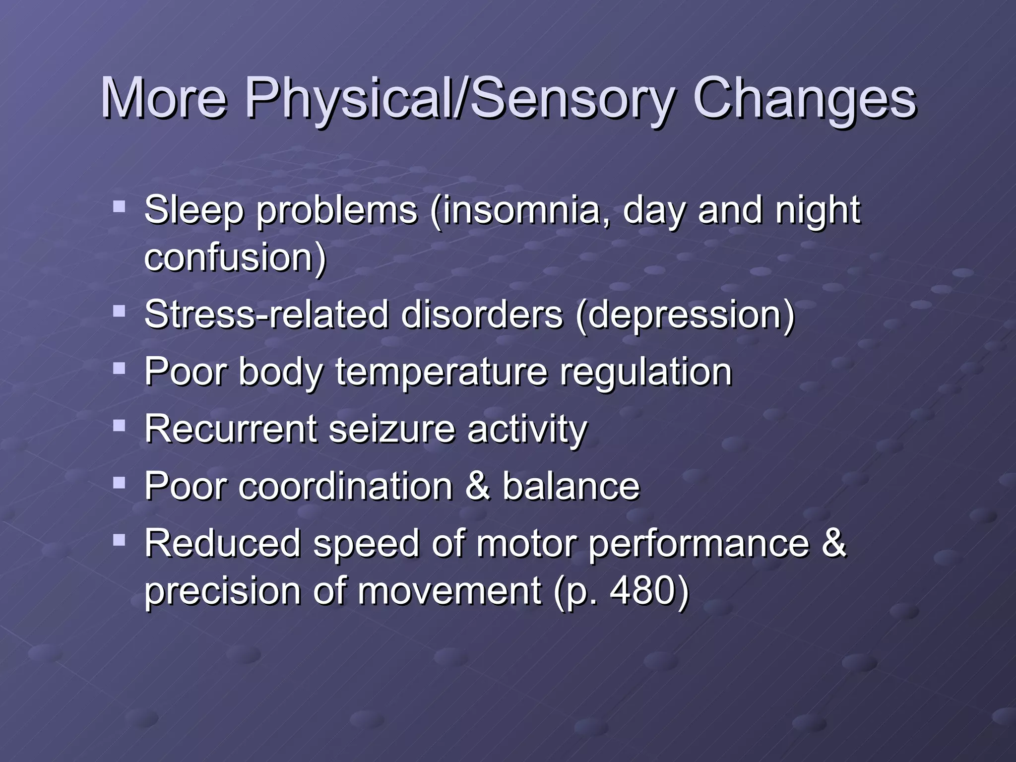 More Physical/Sensory Changes Sleep problems (insomnia, day and night confusion) Stress-related disorders (depression) Poor body temperature regulation Recurrent seizure activity Poor coordination & balance Reduced speed of motor performance & precision of movement (p. 480) 
