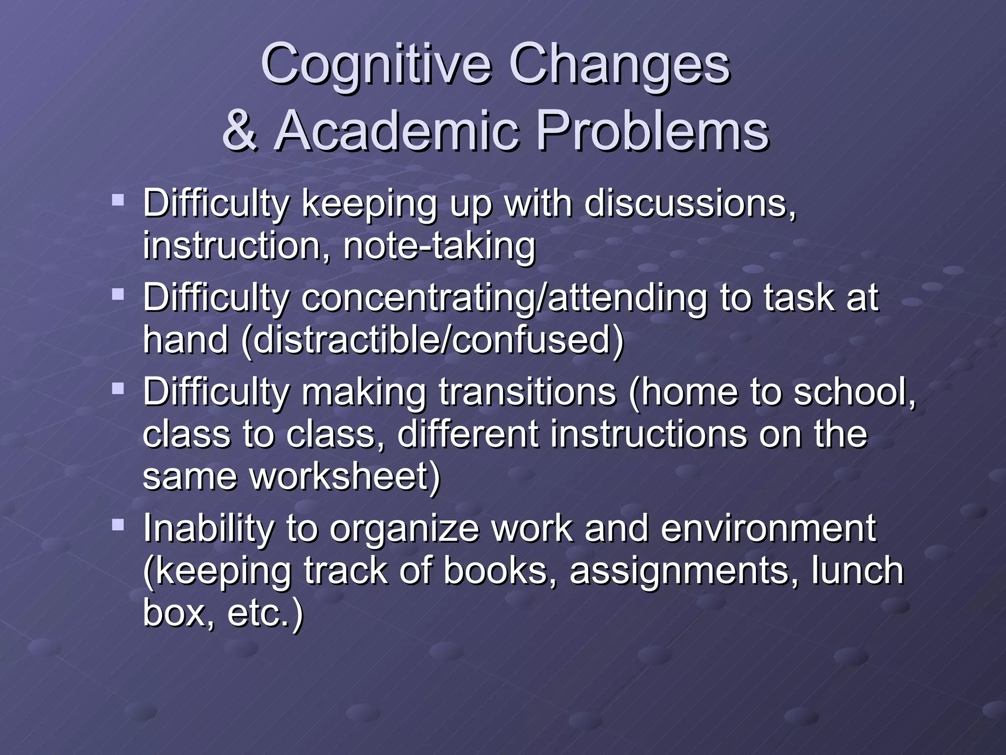 Cognitive Changes  & Academic Problems  Difficulty keeping up with discussions, instruction, note-taking Difficulty concentrating/attending to task at hand (distractible/confused) Difficulty making transitions (home to school, class to class, different instructions on the same worksheet) Inability to organize work and environment (keeping track of books, assignments, lunch box, etc.) 
