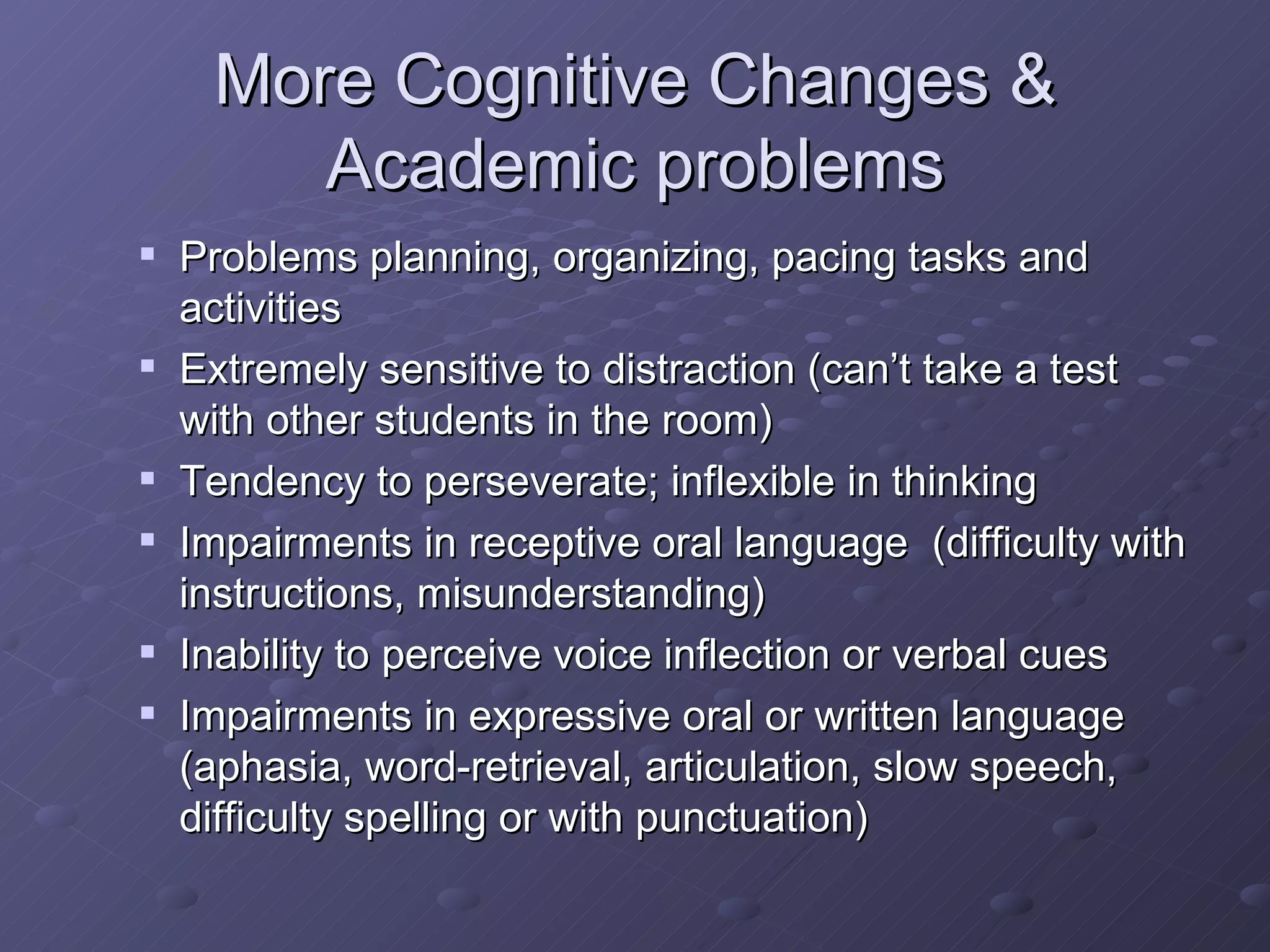 More Cognitive Changes & Academic problems Problems planning, organizing, pacing tasks and activities Extremely sensitive to distraction (can’t take a test with other students in the room) Tendency to perseverate; inflexible in thinking Impairments in receptive oral language  (difficulty with instructions, misunderstanding) Inability to perceive voice inflection or verbal cues Impairments in expressive oral or written language (aphasia, word-retrieval, articulation, slow speech, difficulty spelling or with punctuation) 
