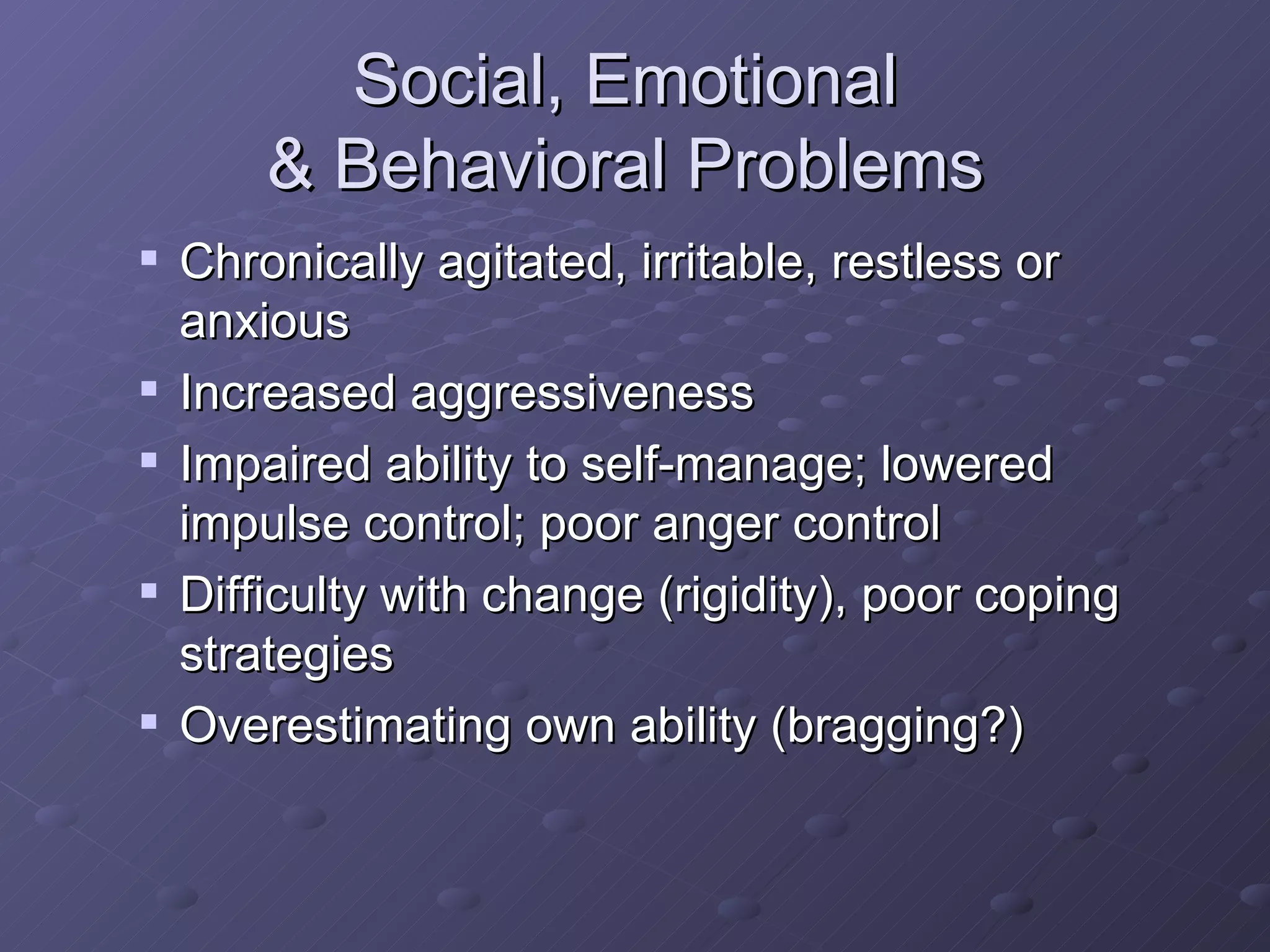 Social, Emotional  & Behavioral Problems  Chronically agitated, irritable, restless or anxious Increased aggressiveness Impaired ability to self-manage; lowered impulse control; poor anger control Difficulty with change (rigidity), poor coping strategies Overestimating own ability (bragging?) 