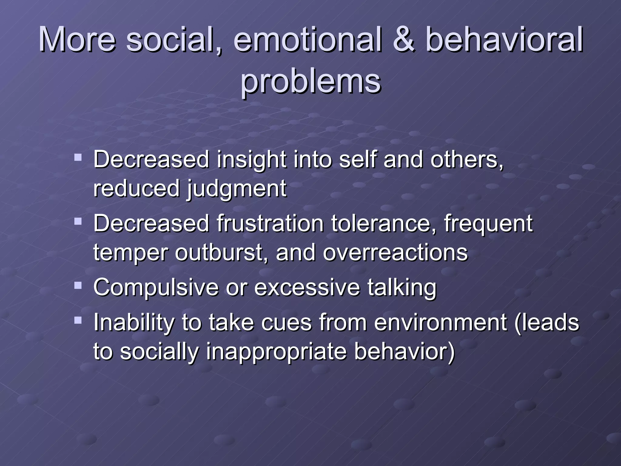 More social, emotional & behavioral problems Decreased insight into self and others, reduced judgment Decreased frustration tolerance, frequent temper outburst, and overreactions Compulsive or excessive talking Inability to take cues from environment (leads to socially inappropriate behavior) 