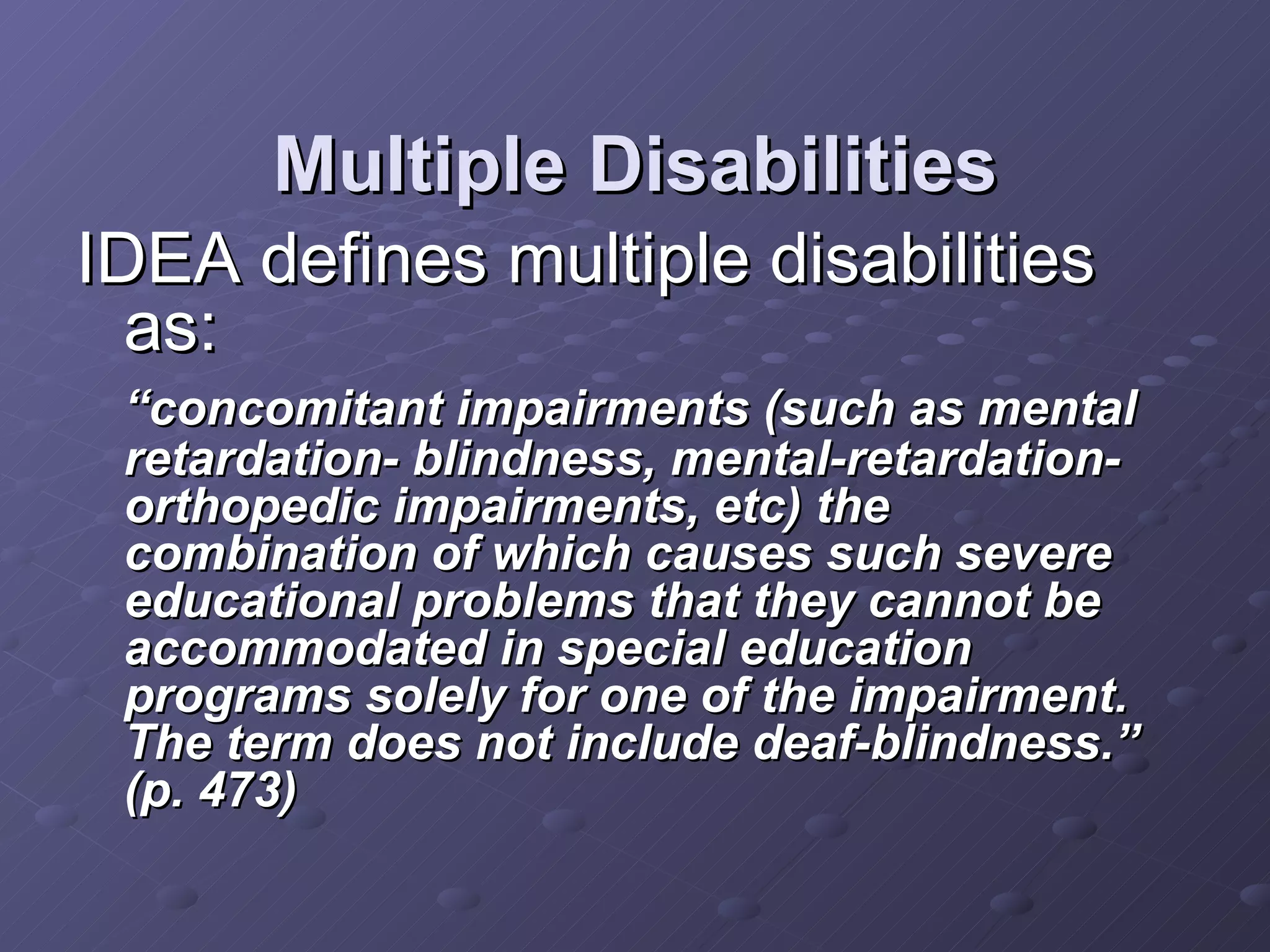 Multiple Disabilities IDEA defines multiple disabilities as: “ concomitant impairments (such as mental retardation- blindness, mental-retardation- orthopedic impairments, etc) the combination of which causes such severe educational problems that they cannot be accommodated in special education programs solely for one of the impairment.  The term does not include deaf-blindness.”  (p. 473) 