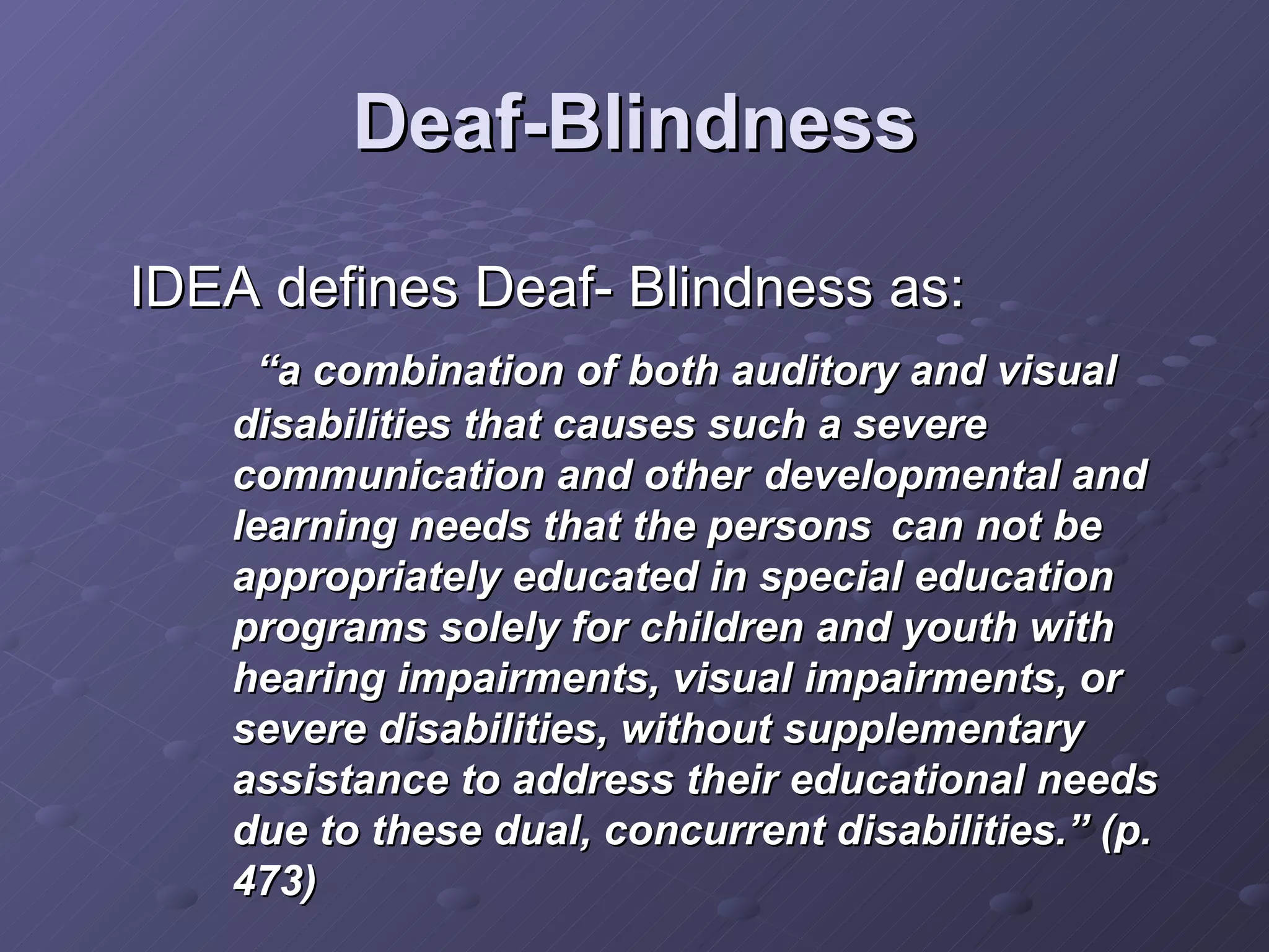 Deaf-Blindness IDEA defines Deaf- Blindness as:  “ a combination of both auditory and visual disabilities that causes such a severe communication and other  developmental and learning needs that the persons  can not be appropriately educated in special education programs solely for children and youth with hearing impairments, visual impairments, or severe disabilities, without supplementary assistance to address their educational needs due to these dual, concurrent disabilities.” (p. 473) 