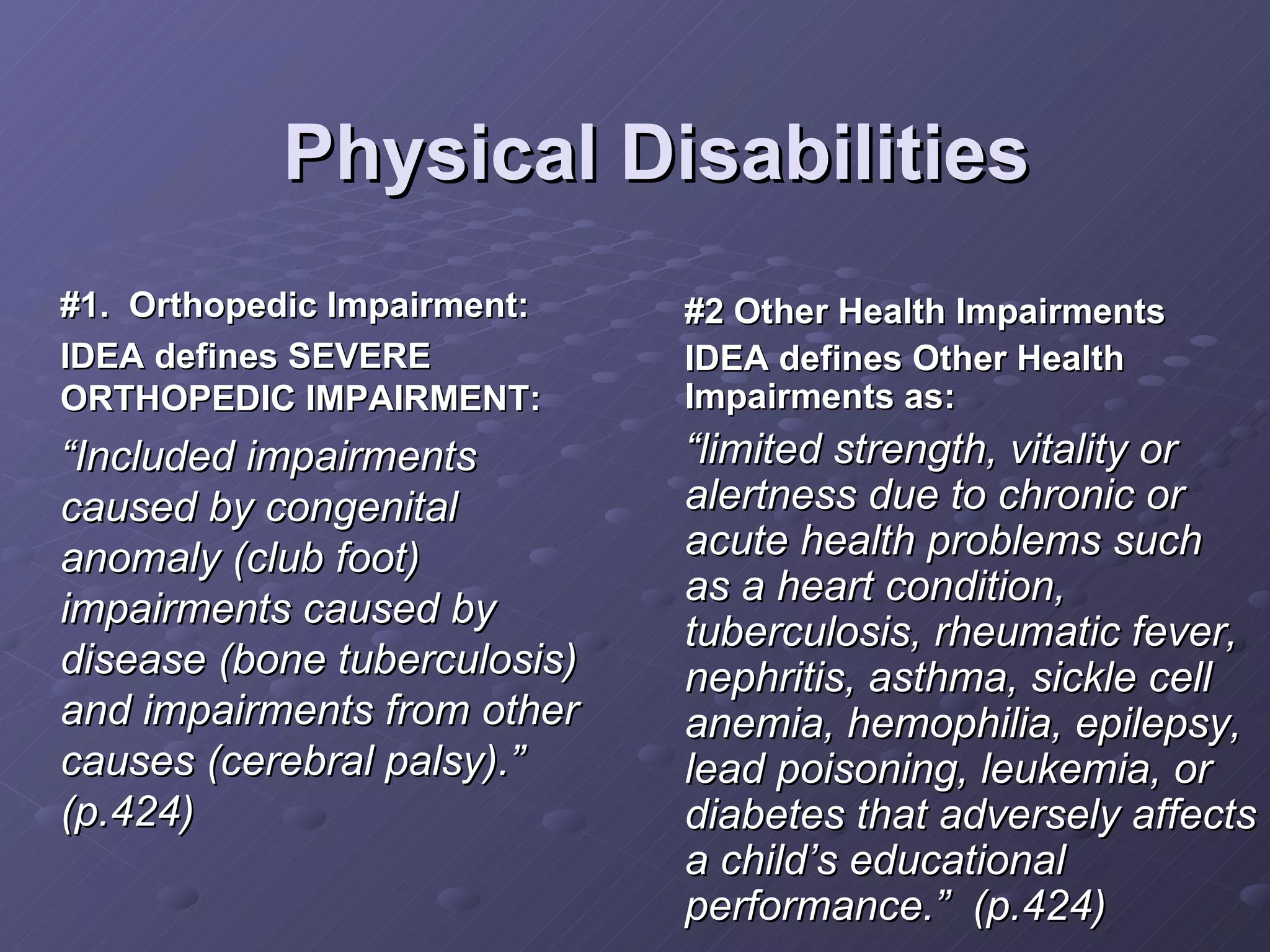Physical Disabilities #1.  Orthopedic Impairment: IDEA defines SEVERE ORTHOPEDIC IMPAIRMENT: “ Included impairments caused by congenital anomaly (club foot) impairments caused by disease (bone tuberculosis) and impairments from other causes (cerebral palsy).” (p.424) #2 Other Health Impairments IDEA defines Other Health Impairments as: “ limited strength, vitality or alertness due to chronic or acute health problems such as a heart condition, tuberculosis, rheumatic fever, nephritis, asthma, sickle cell anemia, hemophilia, epilepsy, lead poisoning, leukemia, or diabetes that adversely affects a child’s educational performance.”  (p.424) 