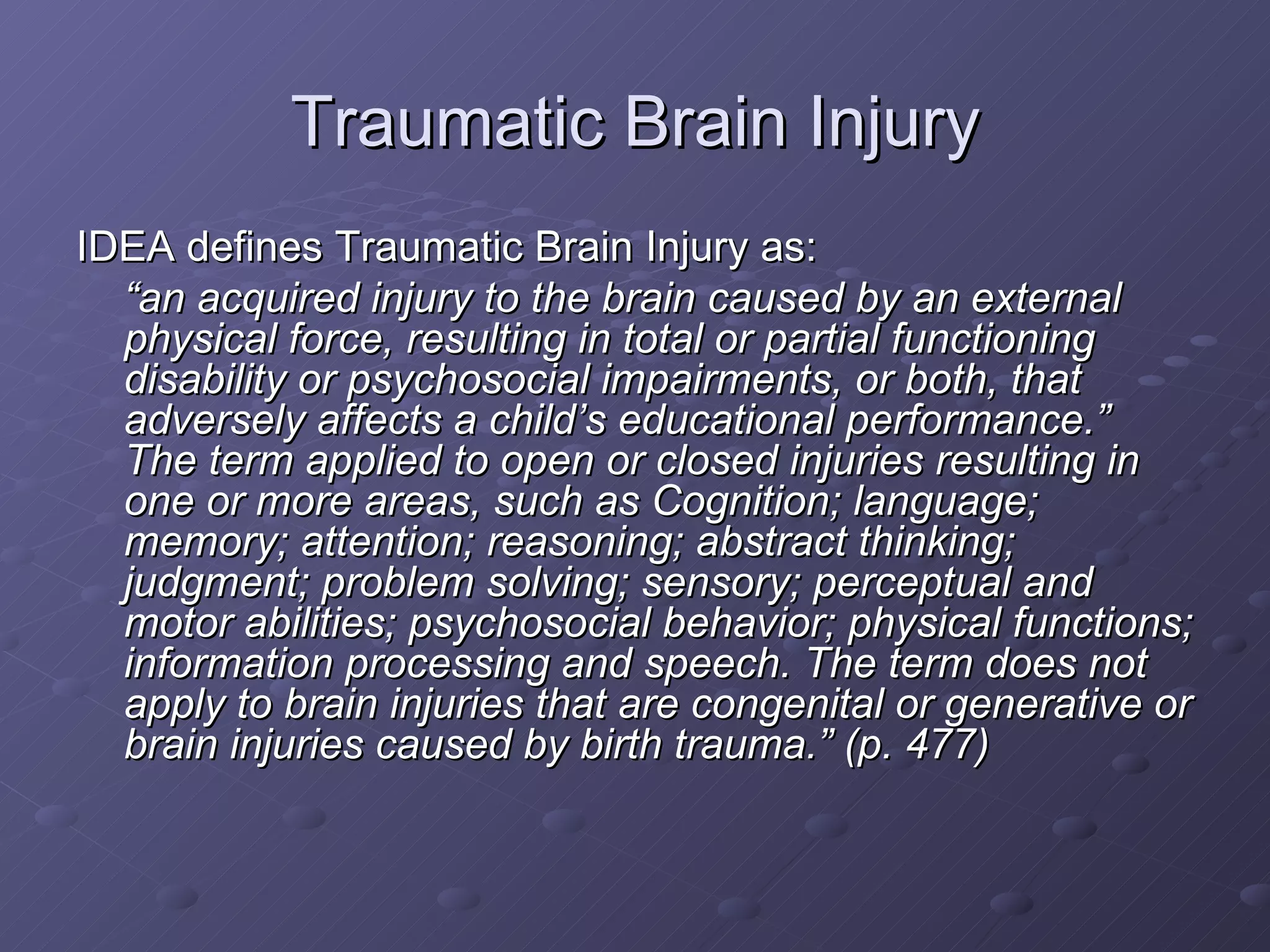 Traumatic Brain Injury IDEA defines Traumatic Brain Injury as: “ an acquired injury to the brain caused by an external physical force, resulting in total or partial functioning disability or psychosocial impairments, or both, that adversely affects a child’s educational performance.”  The term applied to open or closed injuries resulting in one or more areas, such as Cognition; language; memory; attention; reasoning; abstract thinking; judgment; problem solving; sensory; perceptual and motor abilities; psychosocial behavior; physical functions; information processing and speech. The term does not apply to brain injuries that are congenital or generative or brain injuries caused by birth trauma.” (p. 477) 