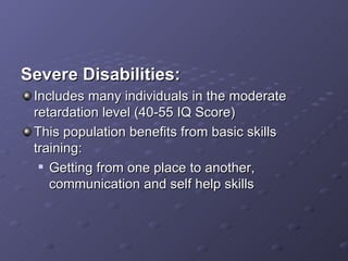 Severe Disabilities: Includes many individuals in the moderate retardation level (40-55 IQ Score) This population benefits from basic skills training: Getting from one place to another, communication and self help skills  