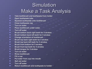 Simulation Make a Task Analysis Take toothbrush and toothpaste from holder Open toothpaste tube Squeeze toothpaste onto toothbrush Close toothpaste cap Turn on water Place toothbrush under water  Turn off water Brush bottom back right teeth for 5 strokes Brush bottom back left teeth for 5 strokes Change orientation of toothbrush Brush top back right teeth for 5 strokes Brush top back left teeth for 5 strokes Brush front bottom for 5 strokes Brush front top teeth for 5 strokes Brush tongue for 5 strokes Turn on water Rinse toothbrush Fill a cup Put water from cup into mouth Spit out water Turn off water Return toothbrush and toothpaste to holder 