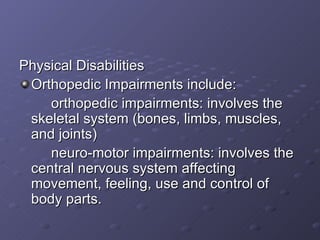 Physical Disabilities Orthopedic Impairments include: orthopedic impairments: involves the skeletal system (bones, limbs, muscles, and joints) neuro-motor impairments: involves the central nervous system affecting movement, feeling, use and control of body parts. 