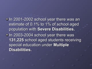 In 2001-2002 school year there was an estimate of 0.1% to 1% of school aged population with  Severe Disabilities. In 2003-2004 school year there was  131,225  school aged students receiving special education under  Multiple Disabilities. 