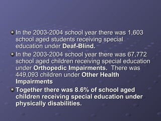 In the 2003-2004 school year there was 1,603 school aged students receiving special education under  Deaf-Blind. In the 2003-2004 school year there was 67,772 school aged children receiving special education under  Orthopedic Impairments.  There was 449,093 children under  Other Health Impairments Together there was 8.6% of school aged children receiving special education under physically disabilities. 