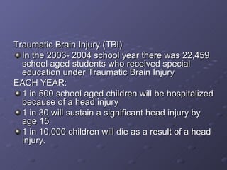 Traumatic Brain Injury (TBI) In the 2003- 2004 school year there was 22,459 school aged students who received special education under Traumatic Brain Injury EACH YEAR: 1 in 500 school aged children will be hospitalized because of a head injury 1 in 30 will sustain a significant head injury by age 15 1 in 10,000 children will die as a result of a head injury. 