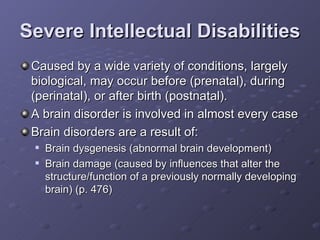 Severe Intellectual Disabilities Caused by a wide variety of conditions, largely biological, may occur before (prenatal), during (perinatal), or after birth (postnatal). A brain disorder is involved in almost every case Brain disorders are a result of: Brain dysgenesis (abnormal brain development) Brain damage (caused by influences that alter the structure/function of a previously normally developing brain) (p. 476) 