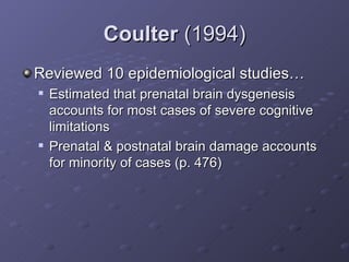 Coulter  (1994) Reviewed 10 epidemiological studies… Estimated that prenatal brain dysgenesis accounts for most cases of severe cognitive limitations  Prenatal & postnatal brain damage accounts for minority of cases (p. 476) 