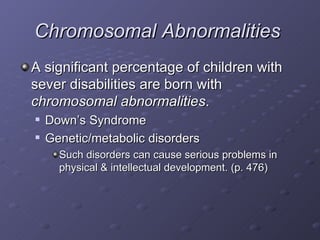 Chromosomal Abnormalities   A significant percentage of children with sever disabilities are born with  chromosomal abnormalities . Down’s Syndrome Genetic/metabolic disorders Such disorders can cause serious problems in physical & intellectual development. (p. 476) 