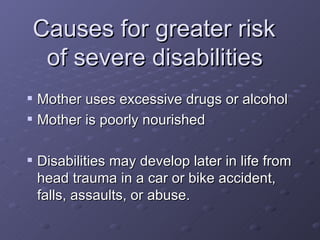 Causes for greater risk  of severe disabilities   Mother uses excessive drugs or alcohol Mother is poorly nourished Disabilities may develop later in life from head trauma in a car or bike accident, falls, assaults, or abuse. 