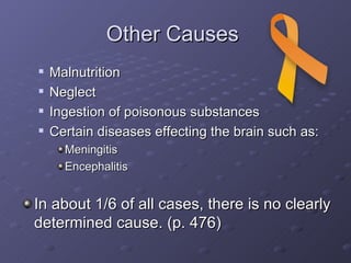 Other Causes  Malnutrition Neglect Ingestion of poisonous substances Certain diseases effecting the brain such as: Meningitis Encephalitis In about 1/6 of all cases, there is no clearly determined cause. (p. 476)                                                   