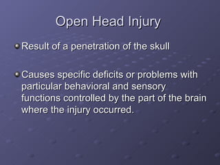 Open Head Injury  Result of a penetration of the skull Causes specific deficits or problems with particular behavioral and sensory functions controlled by the part of the brain where the injury occurred.  