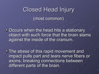 Closed Head Injury  (most common)  Occurs when the head hits a stationary object with such force that the brain slams against the inside of the cranium. The stress of this rapid movement and impact pulls part and tears nerve fibers or axons, breaking connections between different parts of the brain. 