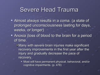 Severe Head Trauma  Almost always results in a coma. (a state of prolonged unconsciousness lasting for days, weeks, or longer) Anoxia (loss of blood to the brain for a period of time. Many with severe brain injuries make significant recovery improvements in the first year after the injury and gradually decrease the pace of recovery. Most will have permanent physical, behavioral, and/or cognitive impairments. (p. 476) 
