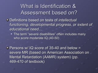 What is Identification &  Assessment based on? Definitions based on tests of  intellectual functioning, developmental progress , or  extent of educational need ... The term “severe disabilities” often includes many who score moderate IQ (40-50) Persons w/ IQ score of 35-40 and below = severe MR (based on American Association on Mental Retardation (AAMR) system) (pp. 469-470 of textbook) 