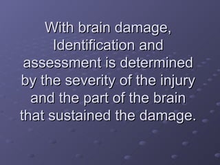 With brain damage, Identification and assessment is determined by the severity of the injury and the part of the brain that sustained the damage. 