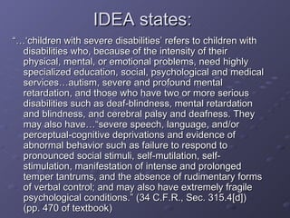 IDEA states:  “…‘ children with severe disabilities’ refers to children with disabilities who, because of the intensity of their physical, mental, or emotional problems, need highly specialized education, social, psychological and medical services…autism, severe and profound mental retardation, and those who have two or more serious disabilities such as deaf-blindness, mental retardation and blindness, and cerebral palsy and deafness. They may also have…“severe speech, language, and/or perceptual-cognitive deprivations and evidence of abnormal behavior such as failure to respond to pronounced social stimuli, self-mutilation, self-stimulation, manifestation of intense and prolonged temper tantrums, and the absence of rudimentary forms of verbal control; and may also have extremely fragile psychological conditions.” (34 C.F.R., Sec. 315.4[d]) (pp. 470 of textbook) 