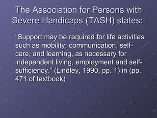 The Association for Persons with Severe Handicaps (TASH) states:  “Support may be required for life activities such as mobility, communication, self-care, and learning, as necessary for independent living, employment and self-sufficiency.” (Lindley, 1990, pp. 1) in (pp. 471 of textbook)  