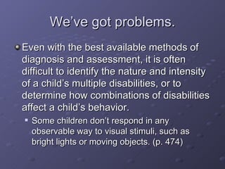 We’ve got problems. Even with the best available methods of diagnosis and assessment, it is often difficult to identify the nature and intensity of a child’s multiple disabilities, or to determine how combinations of disabilities affect a child’s behavior. Some children don’t respond in any observable way to visual stimuli, such as bright lights or moving objects. (p. 474)  