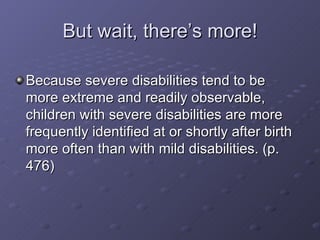 But wait, there’s more! Because severe disabilities tend to be more extreme and readily observable, children with severe disabilities are more frequently identified at or shortly after birth more often than with mild disabilities. (p. 476) 