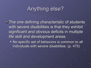 Anything else? The one defining characteristic of students with severe disabilities is that they exhibit significant and obvious deficits in multiple life skill and development areas. No specific set of behaviors is common to all individuals with severe disabilities. (p. 475) 