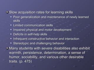 Slow acquisition rates for learning skills Poor generalization and maintenance of newly learned skills Limited communication skills Impaired physical and motor development Deficits in self-help skills Infrequent constructive behavior and interaction Stereotypic and challenging behavior Many students with severe disabilities also exhibit warmth, persistence, determination, a sense of humor, sociability, and various other desirable traits. (p. 475) 