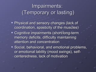 Impairments:  (Temporary or lasting) Physical and sensory changes (lack of coordination, spasticity of the muscles) Cognitive impairments (short/long-term memory deficits, difficulty maintaining attention and concentration Social, behavioral, and emotional problems, or emotional lability (mood swings), self-centeredness, lack of motivation 