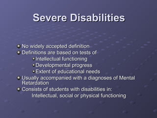Severe Disabilities No widely accepted definition Definitions are based on tests of  Intellectual functioning Developmental progress Extent of educational needs Usually accompanied with a diagnoses of Mental Retardation Consists of students with disabilities in: Intellectual, social or physical functioning 