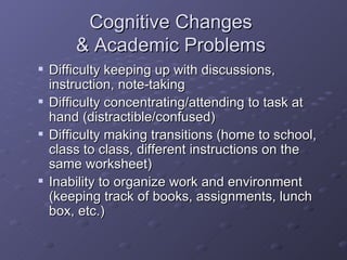 Cognitive Changes  & Academic Problems  Difficulty keeping up with discussions, instruction, note-taking Difficulty concentrating/attending to task at hand (distractible/confused) Difficulty making transitions (home to school, class to class, different instructions on the same worksheet) Inability to organize work and environment (keeping track of books, assignments, lunch box, etc.) 