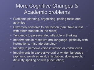 More Cognitive Changes & Academic problems Problems planning, organizing, pacing tasks and activities Extremely sensitive to distraction (can’t take a test with other students in the room) Tendency to perseverate; inflexible in thinking Impairments in receptive oral language  (difficulty with instructions, misunderstanding) Inability to perceive voice inflection or verbal cues Impairments in expressive oral or written language (aphasia, word-retrieval, articulation, slow speech, difficulty spelling or with punctuation) 
