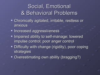 Social, Emotional  & Behavioral Problems  Chronically agitated, irritable, restless or anxious Increased aggressiveness Impaired ability to self-manage; lowered impulse control; poor anger control Difficulty with change (rigidity), poor coping strategies Overestimating own ability (bragging?) 