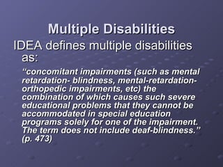 Multiple Disabilities IDEA defines multiple disabilities as: “ concomitant impairments (such as mental retardation- blindness, mental-retardation- orthopedic impairments, etc) the combination of which causes such severe educational problems that they cannot be accommodated in special education programs solely for one of the impairment.  The term does not include deaf-blindness.”  (p. 473) 